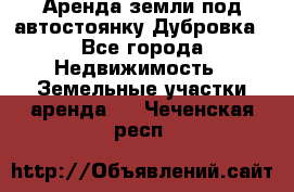 Аренда земли под автостоянку Дубровка - Все города Недвижимость » Земельные участки аренда   . Чеченская респ.